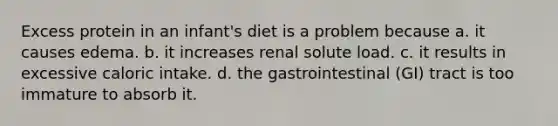 Excess protein in an infant's diet is a problem because a. it causes edema. b. it increases renal solute load. c. it results in excessive caloric intake. d. the gastrointestinal (GI) tract is too immature to absorb it.