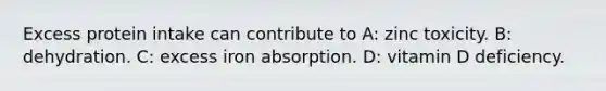 Excess protein intake can contribute to A: zinc toxicity. B: dehydration. C: excess iron absorption. D: vitamin D deficiency.