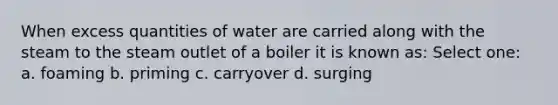 When excess quantities of water are carried along with the steam to the steam outlet of a boiler it is known as: Select one: a. foaming b. priming c. carryover d. surging