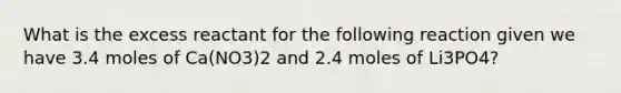 What is the excess reactant for the following reaction given we have 3.4 moles of Ca(NO3)2 and 2.4 moles of Li3PO4?