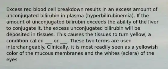 Excess red blood cell breakdown results in an excess amount of unconjugated bilirubin in plasma (hyperbilirubinemia). If the amount of unconjugated bilirubin exceeds the ability of the liver to conjugate it, the excess unconjugated bilirubin will be deposited in tissues. This causes the tissues to turn yellow, a condition called ___ or ___. These two terms are used interchangeably. Clinically, it is most readily seen as a yellowish color of the mucous membranes and the whites (sclera) of the eyes.