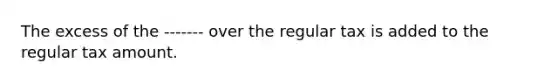 The excess of the ------- over the regular tax is added to the regular tax amount.