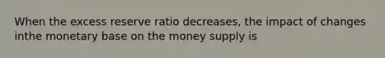 When the excess reserve ratio decreases, the impact of changes inthe monetary base on the money supply is