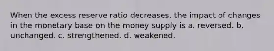 When the excess reserve ratio decreases, the impact of changes in the monetary base on the money supply is a. reversed. b. unchanged. c. strengthened. d. weakened.