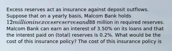 Excess reserves act as insurance against deposit outflows. Suppose that on a yearly​ basis, Malcom Bank holds ​12 million in excess reserves and​88 million in required reserves. Malcom Bank can earn an interest of 3.50​% on its loans and that the interest paid on​ (total) reserves is 0.2​%. What would be the cost of this insurance​ policy? The cost of this insurance policy is