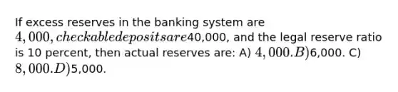 If excess reserves in the banking system are 4,000, checkable deposits are40,000, and the legal reserve ratio is 10 percent, then actual reserves are: A) 4,000. B)6,000. C) 8,000. D)5,000.