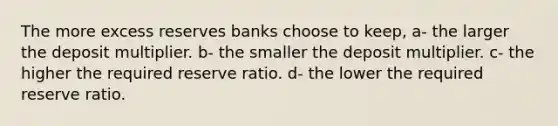 The more excess reserves banks choose to keep, a- the larger the deposit multiplier. b- the smaller the deposit multiplier. c- the higher the required reserve ratio. d- the lower the required reserve ratio.