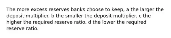 The more excess reserves banks choose to keep, a the larger the deposit multiplier. b the smaller the deposit multiplier. c the higher the required reserve ratio. d the lower the required reserve ratio.