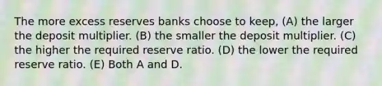 The more excess reserves banks choose to keep, (A) the larger the deposit multiplier. (B) the smaller the deposit multiplier. (C) the higher the required reserve ratio. (D) the lower the required reserve ratio. (E) Both A and D.