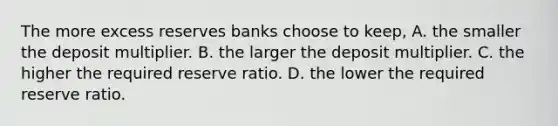 The more excess reserves banks choose to​ keep, A. the smaller the deposit multiplier. B. the larger the deposit multiplier. C. the higher the required reserve ratio. D. the lower the required reserve ratio.