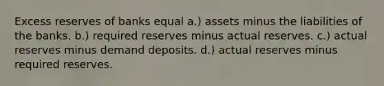 Excess reserves of banks equal a.) assets minus the liabilities of the banks. b.) required reserves minus actual reserves. c.) actual reserves minus demand deposits. d.) actual reserves minus required reserves.