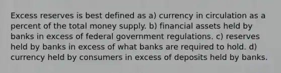 Excess reserves is best defined as a) currency in circulation as a percent of the total money supply. b) financial assets held by banks in excess of federal government regulations. c) reserves held by banks in excess of what banks are required to hold. d) currency held by consumers in excess of deposits held by banks.