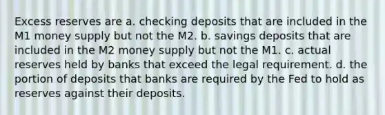 Excess reserves are a. checking deposits that are included in the M1 money supply but not the M2. b. savings deposits that are included in the M2 money supply but not the M1. c. actual reserves held by banks that exceed the legal requirement. d. the portion of deposits that banks are required by the Fed to hold as reserves against their deposits.