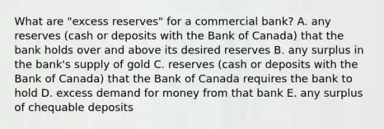 What are​ "excess reserves" for a commercial​ bank? A. any reserves​ (cash or deposits with the Bank of​ Canada) that the bank holds over and above its desired reserves B. any surplus in the​ bank's supply of gold C. reserves​ (cash or deposits with the Bank of​ Canada) that the Bank of Canada requires the bank to hold D. excess demand for money from that bank E. any surplus of chequable deposits