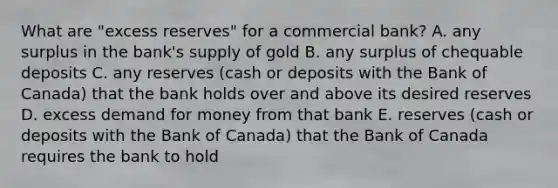 What are​ "excess reserves" for a commercial​ bank? A. any surplus in the​ bank's supply of gold B. any surplus of chequable deposits C. any reserves​ (cash or deposits with the Bank of​ Canada) that the bank holds over and above its desired reserves D. excess demand for money from that bank E. reserves​ (cash or deposits with the Bank of​ Canada) that the Bank of Canada requires the bank to hold