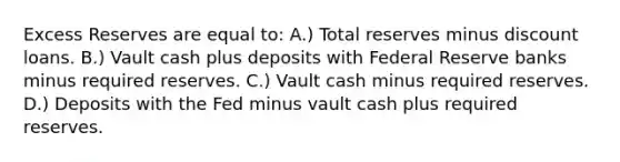 Excess Reserves are equal to: A.) Total reserves minus discount loans. B.) Vault cash plus deposits with Federal Reserve banks minus required reserves. C.) Vault cash minus required reserves. D.) Deposits with the Fed minus vault cash plus required reserves.