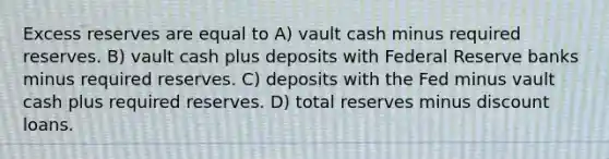 Excess reserves are equal to A) vault cash minus required reserves. B) vault cash plus deposits with Federal Reserve banks minus required reserves. C) deposits with the Fed minus vault cash plus required reserves. D) total reserves minus discount loans.