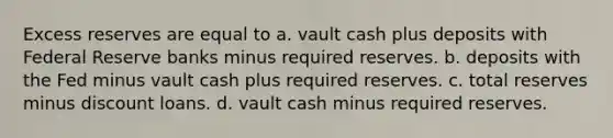 Excess reserves are equal to a. vault cash plus deposits with Federal Reserve banks minus required reserves. b. deposits with the Fed minus vault cash plus required reserves. c. total reserves minus discount loans. d. vault cash minus required reserves.