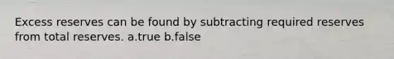 Excess reserves can be found by subtracting required reserves from total reserves. a.true b.false