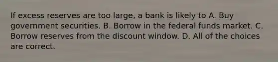 If excess reserves are too large, a bank is likely to A. Buy government securities. B. Borrow in the federal funds market. C. Borrow reserves from the discount window. D. All of the choices are correct.