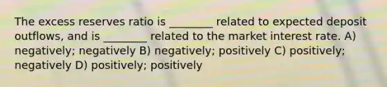 The excess reserves ratio is ________ related to expected deposit outflows, and is ________ related to the market interest rate. A) negatively; negatively B) negatively; positively C) positively; negatively D) positively; positively