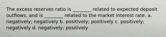 The excess reserves ratio is ________ related to expected deposit outflows, and is ________ related to the market interest rate. a. negatively; negatively b. positively; positively c. positively; negatively d. negatively; positively