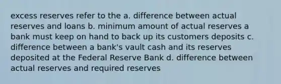 excess reserves refer to the a. difference between actual reserves and loans b. minimum amount of actual reserves a bank must keep on hand to back up its customers deposits c. difference between a bank's vault cash and its reserves deposited at the Federal Reserve Bank d. difference between actual reserves and required reserves