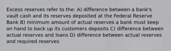 Excess reserves refer to the: A) difference between a bank's vault cash and its reserves deposited at the Federal Reserve Bank B) minimum amount of actual reserves a bank must keep on hand to back up its customers deposits C) difference between actual reserves and loans D) difference between actual reserves and required reserves