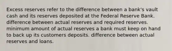 Excess reserves refer to the difference between a bank's vault cash and its reserves deposited at the Federal Reserve Bank. difference between actual reserves and required reserves. minimum amount of actual reserves a bank must keep on hand to back up its customers deposits. difference between actual reserves and loans.