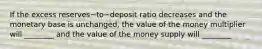 If the excess reserves−to−deposit ratio decreases and the monetary base is​ unchanged, the value of the money multiplier will​ ________ and the value of the money supply will​ ________