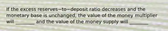 If the excess reserves−to−deposit ratio decreases and the monetary base is​ unchanged, the value of the money multiplier will​ ________ and the value of the money supply will​ ________