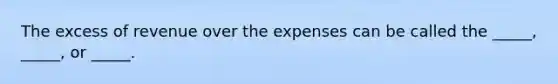 The excess of revenue over the expenses can be called the _____, _____, or _____.