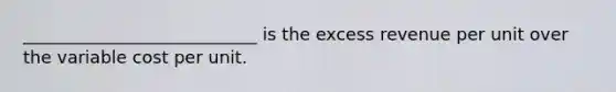 ___________________________ is the excess revenue per unit over the variable cost per unit.