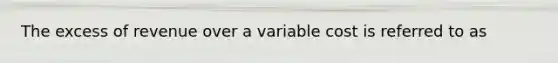 The excess of revenue over a variable cost is referred to as