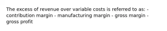 The excess of revenue over variable costs is referred to as: - contribution margin - manufacturing margin - gross margin - gross profit