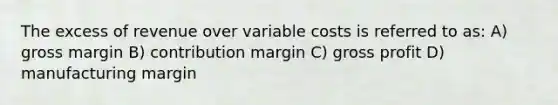 The excess of revenue over variable costs is referred to as: A) gross margin B) contribution margin C) gross profit D) manufacturing margin