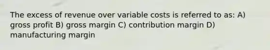 The excess of revenue over variable costs is referred to as: A) gross profit B) gross margin C) contribution margin D) manufacturing margin