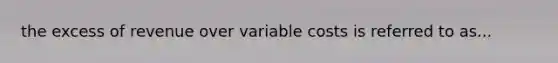 the excess of revenue over variable costs is referred to as...