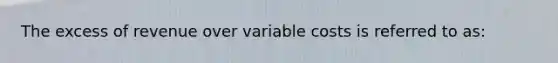 The excess of revenue over variable costs is referred to as: