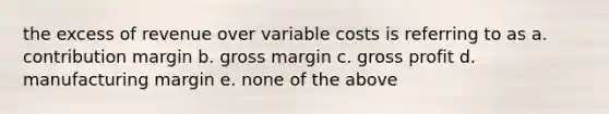 the excess of revenue over variable costs is referring to as a. contribution margin b. gross margin c. gross profit d. manufacturing margin e. none of the above