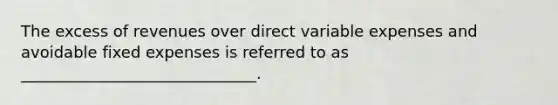 The excess of revenues over direct variable expenses and avoidable fixed expenses is referred to as ______________________________.