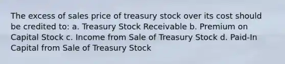 The excess of sales price of treasury stock over its cost should be credited to: a. Treasury Stock Receivable b. Premium on Capital Stock c. Income from Sale of Treasury Stock d. Paid-In Capital from Sale of Treasury Stock