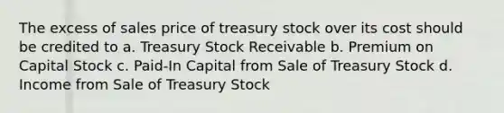 The excess of sales price of treasury stock over its cost should be credited to a. Treasury Stock Receivable b. Premium on Capital Stock c. Paid-In Capital from Sale of Treasury Stock d. Income from Sale of Treasury Stock