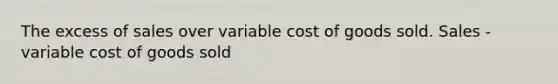 The excess of sales over variable cost of goods sold. Sales - variable cost of goods sold