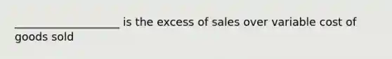 ___________________ is the excess of sales over variable cost of goods sold