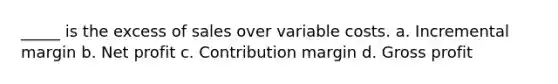 _____ is the excess of sales over variable costs. a. Incremental margin b. Net profit c. Contribution margin d. Gross profit