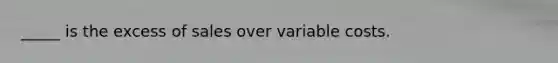 _____ is the excess of sales over variable costs.