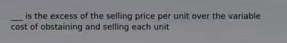 ___ is the excess of the selling price per unit over the variable cost of obstaining and selling each unit