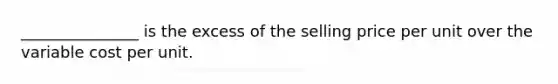 _______________ is the excess of the selling price per unit over the variable cost per unit.