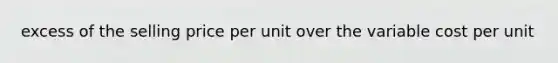 excess of the selling price per unit over the variable cost per unit